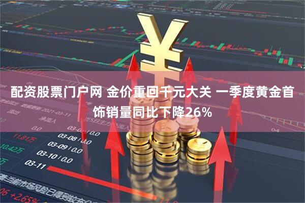 配资股票门户网 金价重回千元大关 一季度黄金首饰销量同比下降26%