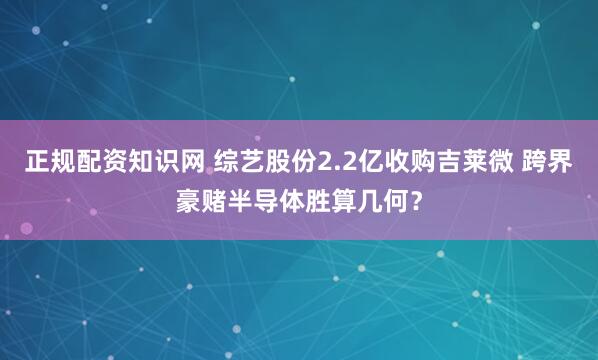 正规配资知识网 综艺股份2.2亿收购吉莱微 跨界豪赌半导体胜算几何？