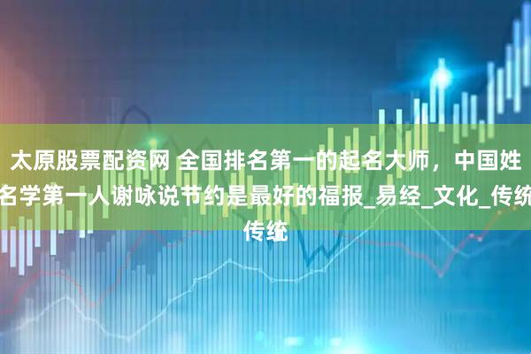 太原股票配资网 全国排名第一的起名大师，中国姓名学第一人谢咏说节约是最好的福报_易经_文化_传统