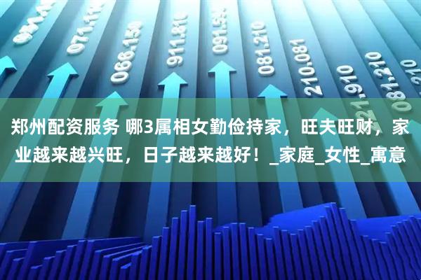 郑州配资服务 哪3属相女勤俭持家，旺夫旺财，家业越来越兴旺，日子越来越好！_家庭_女性_寓意