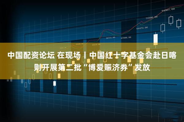 中国配资论坛 在现场丨中国红十字基金会赴日喀则开展第二批“博爱赈济券”发放