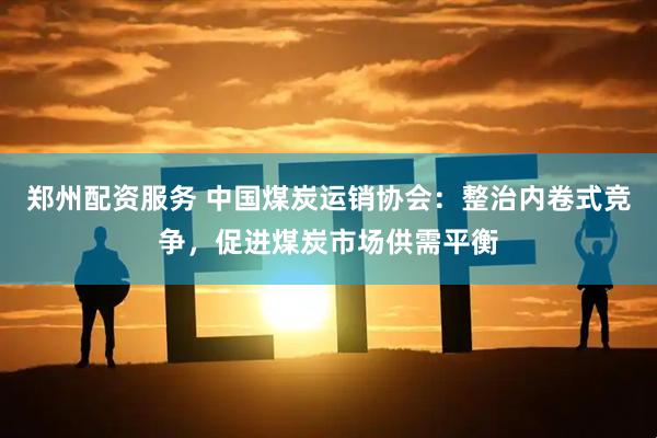 郑州配资服务 中国煤炭运销协会：整治内卷式竞争，促进煤炭市场供需平衡
