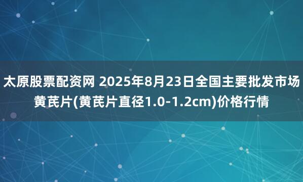 太原股票配资网 2025年8月23日全国主要批发市场黄芪片(黄芪片直径1.0-1.2cm)价格行情
