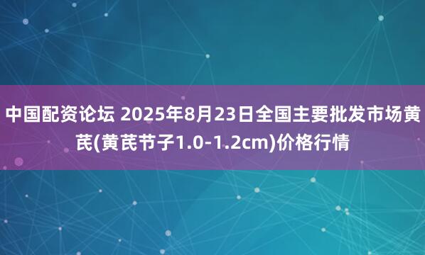 中国配资论坛 2025年8月23日全国主要批发市场黄芪(黄芪节子1.0-1.2cm)价格行情