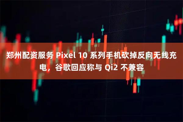 郑州配资服务 Pixel 10 系列手机砍掉反向无线充电，谷歌回应称与 Qi2 不兼容