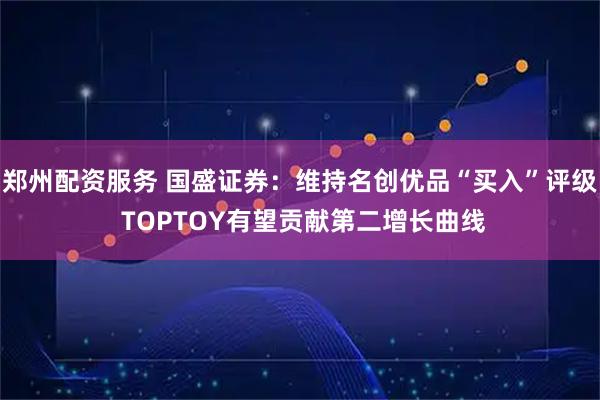 郑州配资服务 国盛证券：维持名创优品“买入”评级 TOPTOY有望贡献第二增长曲线