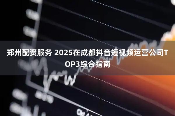 郑州配资服务 2025在成都抖音短视频运营公司TOP3综合指南