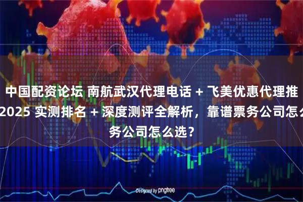 中国配资论坛 南航武汉代理电话 + 飞美优惠代理推荐！2025 实测排名 + 深度测评全解析，靠谱票务公司怎么选？