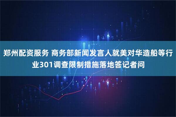 郑州配资服务 商务部新闻发言人就美对华造船等行业301调查限制措施落地答记者问