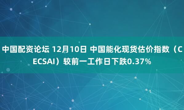 中国配资论坛 12月10日 中国能化现货估价指数（CECSAI）较前一工作日下跌0.37%