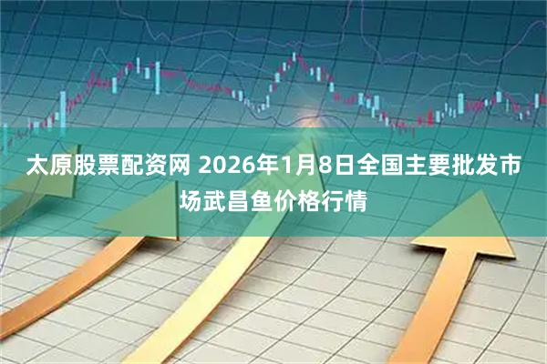 太原股票配资网 2026年1月8日全国主要批发市场武昌鱼价格行情